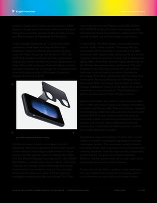 P.  8 / 30MARCH 2016
KNIGHTFOUNDATION.ORG
VIEWING THE FUTURE? VIRTUAL REALITY IN JOURNALISM — Virtual Reality News
pulling in nearly $2.5 million and more than 9,500
backers. A year and a half later, before he had even
brought a consumer version to the market, Luckey
sold the company to Facebook for $2 billion.
Today, Google, Samsung, HTC, Sony and other
companies have been working on their own
headsets. Industry analysts are predicting that
up to 34 million headsets will be sold in 2020. By
2020, Digi-Capital predicts that the augmented
and virtual reality market may reach $150 billion in
sales. One small company, Quantum Bakery, had a
successful Kickstarter campaign for a mobile phone
case that pops up into a VR viewer; it plans to
release the device in 2016.
Traditional news outlets, some keen to avoid
repeating their slow adoptions of the Internet and
mobile devices, have begun experiments in virtual
reality and 360-degree videos. In September 2014,
The Des Moines Register (a property of USA TODAY
NETWORK, a collaborator on this report) launched
“Harvest of Change,” which immersed the viewer
in the world of an Iowa farming family, and later
streamed live spherical video of 19 presidential
candidates speaking at the Iowa State Fair. That
combined work by the Register and USA TODAY
NETWORK’S Product Division was recognized by
the National Press Foundation in 2016 with its first
award for best use of technology in journalism.
In April 2015, The Wall Street Journal debuted a
virtual reality “roller coaster” following the ups
and downs of the Nasdaq; in June 2015, the BBC
created a 360- degree video showing life in a Syrian
migrant camp in northern France; and in September
2015, PBS’s “Frontline” shared “Ebola Outbreak” at
the Online News Association conference. The Los
Angeles Times followed with its VR visit to Mars,
and Vrse, a virtual reality company founded by
filmmaker Chris Milk, partnered with The New York
Times and the United Nations for VR features. In
November 2015, the Times distributed 1.3 million
Google Cardboard viewers so its subscribers could
download an app and watch “The Displaced,” a
spherical video about three refugee children.
Newer and smaller journalism outlets have tackled
VR in their own ways. Fusion, a company formed by
Univision and Disney-ABC Television Group, released
an innovative video that allowed users to swim with
whales. RYOT, a new media outlet that seeks to
motivate readers to become involved with various
causes, built virtual reality experiences around
prisons, the United States-Mexico border and the
April 2015 Nepal earthquake.
Despite the experimentation, it’s clear that virtual
reality is merely in the beginning stages. Immense
challenges remain: The consumer market remains
incredibly small, with manufacturers still working on
creating headsets that are high-quality, reasonably
priced and do not give users motion sickness.
Without market penetration, of course, revenue for
content producers will remain elusive.
Production of top-flight content is also expensive;
the cost of cameras, computer processing power
and software can easily price out small outlets.
Figment VR. Photograph © Quantum Bakery
 