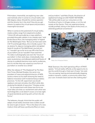 P.  9 / 30MARCH 2016
KNIGHTFOUNDATION.ORG
VIEWING THE FUTURE? VIRTUAL REALITY IN JOURNALISM — Virtual Reality News
Filmmakers, meanwhile, are exploring new rules
and methods when it comes to virtual reality and
360-degree videos: Should the camera operator
and the director be in the shot? How do you get
viewers to explore the virtual space and provide a
meaningful narrative?
When it comes to the potential of virtual reality,
media outlets range from skeptical to bullish.
“I think VR will eventually be a major platform
provided the public adopts it at a steady rate,” said
Emilio Garcia-Ruiz, the managing editor of digital
at The Washington Post. “But as we have seen with
3-D TV and Google Glass, this is hardly a given.” Or,
as Jessica Yu, deputy managing editor and global
head of visuals at The Wall Street Journal, put
it: “I wouldn’t go so far as to say VR is the future
of journalism just as I wouldn’t have said that
TV, radio or photography was ever the ‘future of
journalism’ in their early days. Undoubtedly, they
were revolutionary and allowed additional facets of
stories to suddenly become more real to audiences,
but it’s not like they ever wiped out one form of
journalism or another as a whole.”
After the release of “The Displaced” by The New
York Times, Michael Oreskes, the senior vice
president of news and editorial director of NPR,
wrote a memo to his staff stressing the need to
balance innovation with fundamental journalistic
practices. “In this V.R. experiment we should
applaud, and even emulate, the effort while also
studying the details of execution,” Oreskes wrote.
“. . . As we experiment with these new forms we
must take care that our excitement with what new
technology lets us do doesn’t cause us to lose sight
of good standards we bring with us from the old
forms.”
The believers, though, think that the public will
adopt virtual reality and that news outlets would
be wise to get on board. “This is the dawn of a new
medium that will have a profound effect on news
and journalism,” said Niko Chauls, the director of
applied technology at USA TODAY NETWORK.
“We will be able to put our consumers on the
frontlines of wars, in refugee camps, or on the red
carpet at the Oscars. They can experience being
racially profiled, sitting in the State of the Union, or
attending political conventions.”
Molly Swenson, the chief operating officer of RYOT,
agrees. “Virtual reality affords us the opportunity to
see the world through a fresh pair of eyes,” she said.
“You are seeing, hearing and sensationally stepping
inside a moment, a place, a community other than
your own. It breaks down barriers like nothing else.”
Aleppo, Syria. Photograph © Basma
 