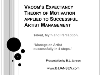 Vroom’s Expectancy Theory of Motivation applied to Successful Artist Management Talent, Myth and Perception. “Manage an Artist successfully in 4 steps.” Presentation by B.J. Jansen www.BJJANSEN.com 1 