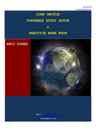 Anuj Kumar
                                               ciscobulls@gmail.com

                CCNP SWITCH
         PORTABLE STUDY GUIDE
                           &
             PRACTICE WORK BOOK


ANUJ KUMAR




                email:- ciscobulls@gmail.com
                   anuj_dev007@yahoo.com
                     networkbulls.com
 