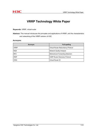 VRRP Technology White Paper




                   VRRP Technology White Paper

Keywords: VRRP, virtual router

Abstract: This manual introduces the principles and applications of VRRP, and the characteristics
        and networking of the VRRP solution of H3C.

Acronyms:

                    Acronym                                           Full spelling

VRRP                                              Virtual Router Redundancy Protocol

NQA                                               Network Quality Analyzer

BFD                                               Bidirectional Forwarding Detection

IRDP                                              ICMP Router Discovery Protocol

VRID                                              Virtual Router ID




Hangzhou H3C Technologies Co., Ltd.                                                           1/14
 
