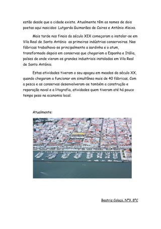 estão desde que a cidade existe. Atualmente têm os nomes de dois
poetas aqui nascidos: Lutgarda Guimarães de Caires e António Aleixo.
Mais tarde nos finais do século XIX começaram a instalar-se em
Vila Real de Santo António as primeiras indústrias conserveiras. Nas
fábricas trabalhava-se principalmente a sardinha e o atum,
transformado depois em conservas que chegariam a Espanha e Itália,
países de onde vieram os grandes industriais instalados em Vila Real
de Santo António.
Estas atividades tiveram o seu apogeu em meados do século XX,
quando chegaram a funcionar em simultâneo mais de 40 fábricas. Com
a pesca e as conservas desenvolveram-se também a construção e
reparação naval e a litografia, atividades quem tiveram até há pouco
tempo peso na economia local.
Atualmente:
Beatriz Colaço. Nº9. 8ºC
 