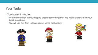 Your Task:
• You have 5 minutes:
• Use the materials in your bag to create something that the main character in your
book could use.
• We will use this item to learn about some technology
 