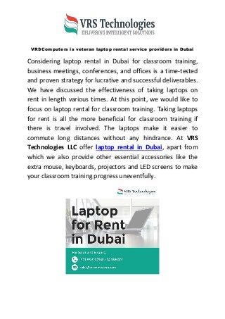 VRSComputers is veteran laptop rental service providers in Dubai
Considering laptop rental in Dubai for classroom training,
business meetings, conferences, and offices is a time-tested
and proven strategy for lucrative and successful deliverables.
We have discussed the effectiveness of taking laptops on
rent in length various times. At this point, we would like to
focus on laptop rental for classroom training. Taking laptops
for rent is all the more beneficial for classroom training if
there is travel involved. The laptops make it easier to
commute long distances without any hindrance. At VRS
Technologies LLC offer laptop rental in Dubai, apart from
which we also provide other essential accessories like the
extra mouse, keyboards, projectors and LED screens to make
your classroom training progress uneventfully.
 