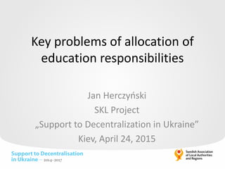 Key problems of allocation of
education responsibilities
Jan Herczyński
SKL Project
„Support to Decentralization in Ukraine”
Kiev, April 24, 2015
 