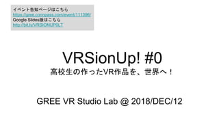 VRSionUp! #0
高校生の作ったVR作品を、世界へ！
GREE VR Studio Lab @ 2018/DEC/12
イベント告知ページはこちら
https://gree.connpass.com/event/111396/
Google Slides版はこちら
http://bit.ly/VRSIONUP0LT
 