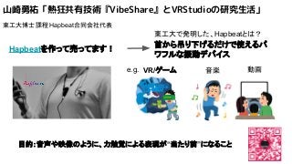 山崎勇祐「熱狂共有技術『VibeShare』とVRStudioの研究生活」
東工大博士課程 Hapbeat合同会社代表
Hapbeatを作って売ってます！
首から吊り下げるだけで使えるパ
ワフルな振動デバイス
東工大で発明した、Hapbeatとは？
音楽VR/ゲーム 動画e.g.
目的：音声や映像のように、力触覚による表現が“当たり前”になること
 