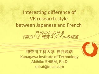 Interesting difference of
      VR research-style
between Japanese and French
     日仏VRにおける
  『面白い』研究スタイルの相違


    神奈川工科大学 白井暁彦
 Kanagawa Institute of Technology
      Akihiko SHIRAI, Ph.D
        shirai@mail.com
 