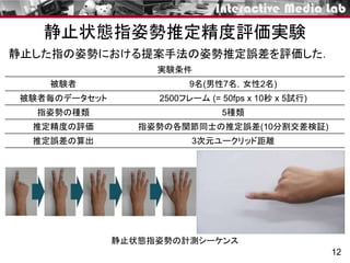 静止状態指姿勢推定精度評価実験
12
被験者 9名(男性7名，女性2名)
被験者毎のデータセット 2500フレーム (= 50fps x 10秒 x 5試行)
指姿勢の種類 5種類
推定精度の評価 指姿勢の各関節同士の推定誤差(10分割交差検証)
推定誤差の算出 3次元ユークリッド距離
実験条件
静止状態指姿勢の計測シーケンス
静止した指の姿勢における提案手法の姿勢推定誤差を評価した．
 