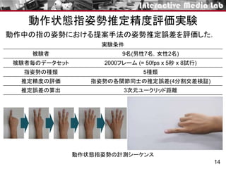 動作状態指姿勢推定精度評価実験
14
被験者 9名(男性7名，女性2名)
被験者毎のデータセット 2000フレーム (= 50fps x 5秒 x 8試行)
指姿勢の種類 5種類
推定精度の評価 指姿勢の各関節同士の推定誤差(4分割交差検証)
推定誤差の算出 3次元ユークリッド距離
動作中の指の姿勢における提案手法の姿勢推定誤差を評価した．
動作状態指姿勢の計測シーケンス
実験条件
 