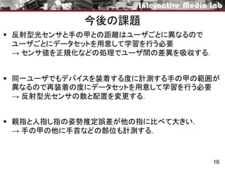  反射型光センサと手の甲との距離はユーザごとに異なるので
ユーザごとにデータセットを用意して学習を行う必要
→ センサ値を正規化などの処理でユーザ間の差異を吸収する．
 同一ユーザでもデバイスを装着する度に計測する手の甲の範囲が
異なるので再装着の度にデータセットを用意して学習を行う必要
→ 反射型光センサの数と配置を変更する．
 親指と人指し指の姿勢推定誤差が他の指に比べて大きい．
→ 手の甲の他に手首などの部位も計測する．
16
今後の課題
 