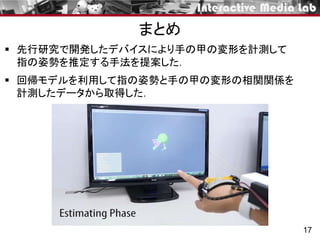  先行研究で開発したデバイスにより手の甲の変形を計測して
指の姿勢を推定する手法を提案した．
 回帰モデルを利用して指の姿勢と手の甲の変形の相関関係を
計測したデータから取得した．
17
まとめ
 