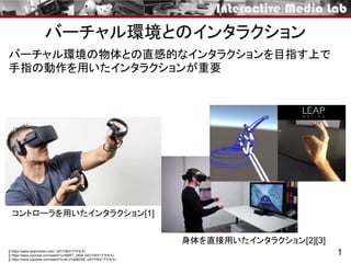 バーチャル環境とのインタラクション
1
バーチャル環境の物体との直感的なインタラクションを目指す上で
手指の動作を用いたインタラクションが重要
[] https://www.leapmotion.com/ (2017/9/21アクセス)
[] https://www.youtube.com/watch?v=B9tF7_nK4lI (2017/9/21アクセス)
[] https://www.youtube.com/watch?v=4LVVpl9tCNE (2017/9/21アクセス)
コントローラを用いたインタラクション[1]
身体を直接用いたインタラクション[2][3]
 