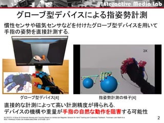 グローブ型デバイスによる指姿勢計測
2[4] GESTO: A Glove for Enhanced Sensing and Touching Based on Inertial and Magnetic Sensors for Hand Tracking and Cutaneous Feedback. Tommaso Lisini Baldi et al.
IEEE TRANSACTIONS ON HUMAN-MACHINE SYSTEMS. 2017
慣性センサや磁気センサなどを付けたグローブ型デバイスを用いて
手指の姿勢を直接計測する．
直接的な計測によって高い計測精度が得られる．
デバイスの機構や重量が手指の自然な動作を阻害する可能性
指姿勢計測の様子[4]グローブ型デバイス[4]
 