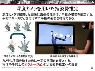 深度カメラを用いた指姿勢推定
3[5] Efficient and Precise Interactive Hand Tracking Through Joint, Continuous Optimization of Pose and Correspondences. Jonathan Taylor et al. Siggraph 2016.
指の姿勢を推定する様子[5]
深度カメラで撮影した画像に画像処理を行い手指の姿勢を推定する．
手指にマーカなどを付けずに手指の姿勢を推定できる．
カメラに手指を映すために一定の空間を必要とする．
物体や手同士のオクルージョンによる姿勢推定への影響
深度カメラによる姿勢推定[5]
 