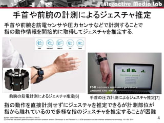 手首や前腕の計測によるジェスチャ推定
4
手首や前腕を筋電センサや圧力センサなどで計測することで
指の動作情報を間接的に取得してジェスチャを推定する．
指の動作を直接計測せずにジェスチャを推定できるが計測部位が
指から離れているので多様な指のジェスチャを推定することが困難
前腕の筋電計測によるジェスチャ推定[6] 手首の圧力計測によるジェスチャ推定[7]
[6] Myo. https://www.myo.com (2017/9/21アクセス)
[7] WristFlex: low-power gesture input with wrist-worn pressure sensors. Dementyev A. and Paradiso A. J.. ACM symposium on User interface software and technology. 161-166. 2014.
 