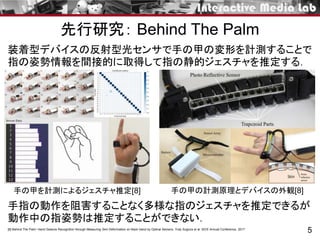 5[8] Behind The Palm: Hand Gesture Recognition through Measuring Skin Deformation on Back Hand by Optical Sensors. Yuta Sugiura et al. SICE Annual Conference. 2017
手指の動作を阻害することなく多様な指のジェスチャを推定できるが
動作中の指姿勢は推定することができない．
装着型デバイスの反射型光センサで手の甲の変形を計測することで
指の姿勢情報を間接的に取得して指の静的ジェスチャを推定する．
手の甲の計測原理とデバイスの外観[8]手の甲を計測によるジェスチャ推定[8]
先行研究： Behind The Palm
 