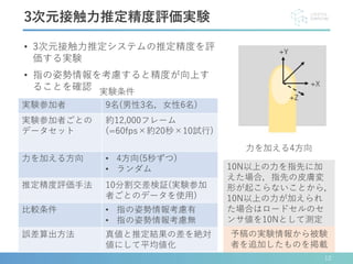 • 3次元接触力推定システムの推定精度を評
価する実験
• 指の姿勢情報を考慮すると精度が向上す
ることを確認
12
3次元接触力推定精度評価実験
実験参加者 9名(男性3名，女性6名)
実験参加者ごとの
データセット
約12,000フレーム
(=60fps×約20秒×10試行)
力を加える方向 • 4方向(5秒ずつ)
• ランダム
推定精度評価手法 10分割交差検証(実験参加
者ごとのデータを使用)
比較条件 • 指の姿勢情報考慮有
• 指の姿勢情報考慮無
誤差算出方法 真値と推定結果の差を絶対
値にして平均値化
実験条件
力を加える4方向
10N以上の力を指先に加
えた場合，指先の皮膚変
形が起こらないことから，
10N以上の力が加えられ
た場合はロードセルのセ
ンサ値を10Nとして測定
予稿の実験情報から被験
者を追加したものを掲載
 