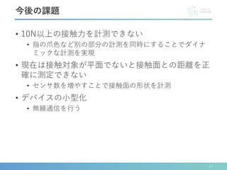 • 10N以上の接触力を計測できない
• 指の爪色など別の部分の計測を同時にすることでダイナ
ミックな計測を実現
• 現在は接触対象が平面でないと接触面との距離を正
確に測定できない
• センサ数を増やすことで接触面の形状を計測
• デバイスの小型化
• 無線通信を行う
17
今後の課題
 