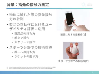 • 物体に触れた際の指先接触
力の計測
• 製品の指動作におけるユー
ザビリティ評価に応用
• 日用品の持ち方
• ボタン操作
• スクリーン操作
• スポーツ分野での技術指導
• ボールの持ち方
• ラケットの握り方
2
[1] https://www.chaku2.jp/contents/wp-content/uploads/2018/01/No-10.jpg(2018/8/23閲覧)
[2] http://torendo.org/wp-content/uploads/2013/10/2si-mu.jpg?75ff01(2018/0906閲覧)
背景：指先の接触力測定
製品に対する指動作[1]
スポーツ分野での指動作[2]
 