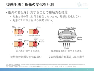 接触力の急激な変化に弱い
4
従来手法：指先の変化を計測
爪色を計測する手法[5] 指腹の変形を計測する手法[6]
[5] Mascaro, S. and Asada, H.: Finger Posture and Shear Force Measurement using Fingernail Sensors: Initial Experimentation. IEEE International Conference on
Robotics & Automation. 2001.
[6] 中谷正史，川副智行．触感の感性評価ツール：ウェアラブル触動作センサ HapLog．日本ロボット学会誌，Vol.30，No. 5，pp. 499-501，2012．
• 指先の変化を計測することで接触力を推定
• 対象と指の間には何も存在しないため，触感は変化しない．
• 対象ごとに取り付ける手間がない．
3次元接触力を推定には未着手
 
