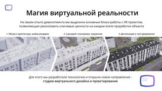 Магия виртуальной реальности
На своем опыте девелопмента мы выделили основные блоки работы с VR проектом,
позволяющие реализовать ключевые ценности на каждом этапе проработки объекта
1. Объем и архитектура, выбор рендеров 2. Сценарий, планировки, окружение 3. Детализация и текстурирование
Для этого мы разработали технологию и открыли новое направление -
студию виртуального дизайна и проектирования
 