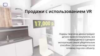 Продажи с использованием VR
Лидеры творчески демонстрируют
детали проекта покупателю, все
преимущества и сценарии
эксплуатации самым убедительным
способом – по шагам ведут его по
готовому под ключ объекту.
 