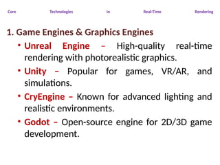 Core Technologies in Real-Time Rendering
1. Game Engines & Graphics Engines
• Unreal Engine – High-quality real-time
rendering with photorealistic graphics.
• Unity – Popular for games, VR/AR, and
simulations.
• CryEngine – Known for advanced lighting and
realistic environments.
• Godot – Open-source engine for 2D/3D game
development.
 