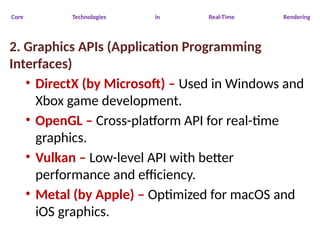 Core Technologies in Real-Time Rendering
2. Graphics APIs (Application Programming
Interfaces)
• DirectX (by Microsoft) – Used in Windows and
Xbox game development.
• OpenGL – Cross-platform API for real-time
graphics.
• Vulkan – Low-level API with better
performance and efficiency.
• Metal (by Apple) – Optimized for macOS and
iOS graphics.
 