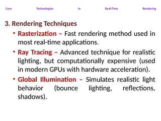 Core Technologies in Real-Time Rendering
3. Rendering Techniques
• Rasterization – Fast rendering method used in
most real-time applications.
• Ray Tracing – Advanced technique for realistic
lighting, but computationally expensive (used
in modern GPUs with hardware acceleration).
• Global Illumination – Simulates realistic light
behavior (bounce lighting, reflections,
shadows).
 