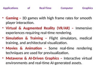 Applications of Real-Time Computer Graphics
• Gaming – 3D games with high frame rates for smooth
player interaction.
• Virtual & Augmented Reality (VR/AR) – Immersive
experiences requiring real-time rendering.
• Simulation & Training – Flight simulators, medical
training, and architectural visualization.
• Movies & Animation – Some real-time rendering
techniques are used for previsualization.
• Metaverse & AI-Driven Graphics – Interactive virtual
environments and real-time AI-generated assets.
 