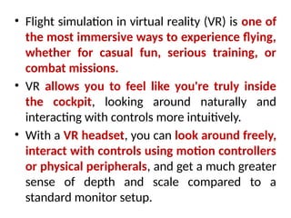 • Flight simulation in virtual reality (VR) is one of
the most immersive ways to experience flying,
whether for casual fun, serious training, or
combat missions.
• VR allows you to feel like you're truly inside
the cockpit, looking around naturally and
interacting with controls more intuitively.
• With a VR headset, you can look around freely,
interact with controls using motion controllers
or physical peripherals, and get a much greater
sense of depth and scale compared to a
standard monitor setup.
 