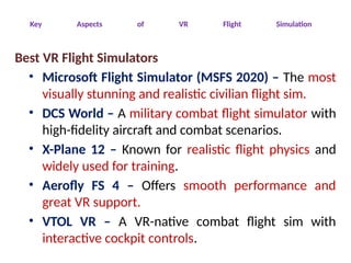 Key Aspects of VR Flight Simulation
Best VR Flight Simulators
• Microsoft Flight Simulator (MSFS 2020) – The most
visually stunning and realistic civilian flight sim.
• DCS World – A military combat flight simulator with
high-fidelity aircraft and combat scenarios.
• X-Plane 12 – Known for realistic flight physics and
widely used for training.
• Aerofly FS 4 – Offers smooth performance and
great VR support.
• VTOL VR – A VR-native combat flight sim with
interactive cockpit controls.
 