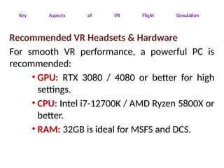 Key Aspects of VR Flight Simulation
Recommended VR Headsets & Hardware
For smooth VR performance, a powerful PC is
recommended:
• GPU: RTX 3080 / 4080 or better for high
settings.
• CPU: Intel i7-12700K / AMD Ryzen 5800X or
better.
• RAM: 32GB is ideal for MSFS and DCS.
 