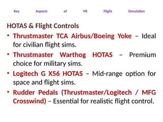 Key Aspects of VR Flight Simulation
HOTAS & Flight Controls
• Thrustmaster TCA Airbus/Boeing Yoke – Ideal
for civilian flight sims.
• Thrustmaster Warthog HOTAS – Premium
choice for military sims.
• Logitech G X56 HOTAS – Mid-range option for
space and flight sims.
• Rudder Pedals (Thrustmaster/Logitech / MFG
Crosswind) – Essential for realistic flight control.
 