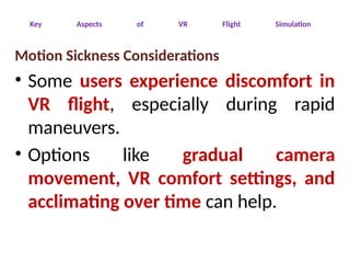 Key Aspects of VR Flight Simulation
Motion Sickness Considerations
• Some users experience discomfort in
VR flight, especially during rapid
maneuvers.
• Options like gradual camera
movement, VR comfort settings, and
acclimating over time can help.
 