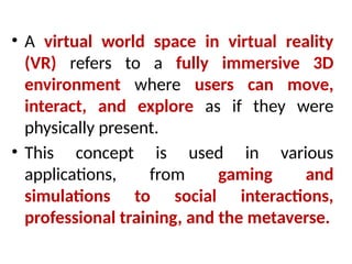 • A virtual world space in virtual reality
(VR) refers to a fully immersive 3D
environment where users can move,
interact, and explore as if they were
physically present.
• This concept is used in various
applications, from gaming and
simulations to social interactions,
professional training, and the metaverse.
 