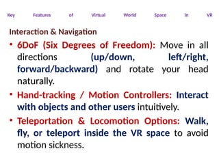 Key Features of Virtual World Space in VR
Interaction & Navigation
• 6DoF (Six Degrees of Freedom): Move in all
directions (up/down, left/right,
forward/backward) and rotate your head
naturally.
• Hand-tracking / Motion Controllers: Interact
with objects and other users intuitively.
• Teleportation & Locomotion Options: Walk,
fly, or teleport inside the VR space to avoid
motion sickness.
 