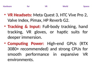 Hardware for VR World Spaces
• VR Headsets: Meta Quest 3, HTC Vive Pro 2,
Valve Index, Pimax, HP Reverb G2.
• Tracking & Input: Full-body tracking, hand
tracking, VR gloves, or haptic suits for
deeper immersion.
• Computing Power: High-end GPUs (RTX
3080+ recommended) and strong CPUs for
smooth performance in expansive VR
environments.
 
