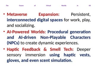 The Future of Virtual Worlds in VR
• Metaverse Expansion: Persistent,
interconnected digital spaces for work, play,
and socializing.
• AI-Powered Worlds: Procedural generation
and AI-driven Non-Playable Characters
(NPCs) to create dynamic experiences.
• Haptic Feedback & Smell Tech: Deeper
sensory immersion using haptic vests,
gloves, and even scent simulation.
 