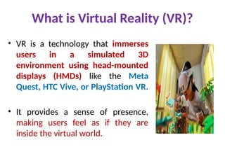What is Virtual Reality (VR)?
• VR is a technology that immerses
users in a simulated 3D
environment using head-mounted
displays (HMDs) like the Meta
Quest, HTC Vive, or PlayStation VR.
• It provides a sense of presence,
making users feel as if they are
inside the virtual world.
 
