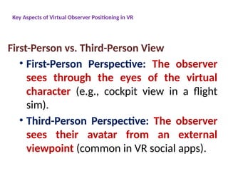 Key Aspects of Virtual Observer Positioning in VR
First-Person vs. Third-Person View
• First-Person Perspective: The observer
sees through the eyes of the virtual
character (e.g., cockpit view in a flight
sim).
• Third-Person Perspective: The observer
sees their avatar from an external
viewpoint (common in VR social apps).
 