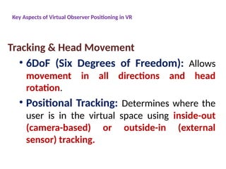 Key Aspects of Virtual Observer Positioning in VR
Tracking & Head Movement
• 6DoF (Six Degrees of Freedom): Allows
movement in all directions and head
rotation.
• Positional Tracking: Determines where the
user is in the virtual space using inside-out
(camera-based) or outside-in (external
sensor) tracking.
 
