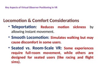 Key Aspects of Virtual Observer Positioning in VR
Locomotion & Comfort Considerations
• Teleportation: Reduces motion sickness by
allowing instant movement.
• Smooth Locomotion: Simulates walking but may
cause discomfort in some users.
• Seated vs. Room-Scale VR: Some experiences
require full-room movement, while others are
designed for seated users (like racing and flight
sims).
 