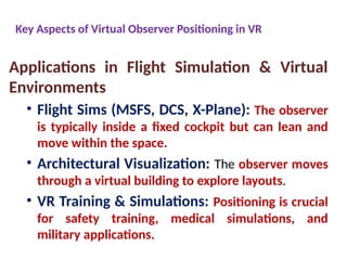 Key Aspects of Virtual Observer Positioning in VR
Applications in Flight Simulation & Virtual
Environments
• Flight Sims (MSFS, DCS, X-Plane): The observer
is typically inside a fixed cockpit but can lean and
move within the space.
• Architectural Visualization: The observer moves
through a virtual building to explore layouts.
• VR Training & Simulations: Positioning is crucial
for safety training, medical simulations, and
military applications.
 