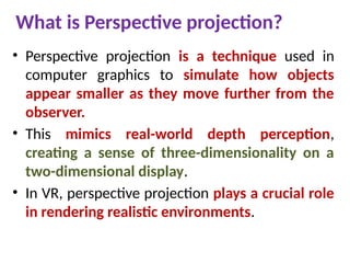 What is Perspective projection?
• Perspective projection is a technique used in
computer graphics to simulate how objects
appear smaller as they move further from the
observer.
• This mimics real-world depth perception,
creating a sense of three-dimensionality on a
two-dimensional display.
• In VR, perspective projection plays a crucial role
in rendering realistic environments.
 