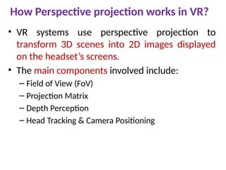 How Perspective projection works in VR?
• VR systems use perspective projection to
transform 3D scenes into 2D images displayed
on the headset’s screens.
• The main components involved include:
– Field of View (FoV)
– Projection Matrix
– Depth Perception
– Head Tracking & Camera Positioning
 