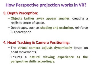 How Perspective projection works in VR?
3. Depth Perception:
– Objects farther away appear smaller, creating a
realistic sense of space.
– Depth cues, such as shading and occlusion, reinforce
3D perception.
4. Head Tracking & Camera Positioning:
– The virtual camera adjusts dynamically based on
head movements.
– Ensures a natural viewing experience as the
perspective shifts accordingly.
 