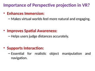 Importance of Perspective projection in VR?
• Enhances Immersion:
– Makes virtual worlds feel more natural and engaging.
• Improves Spatial Awareness:
– Helps users judge distances accurately.
• Supports Interaction:
– Essential for realistic object manipulation and
navigation.
 