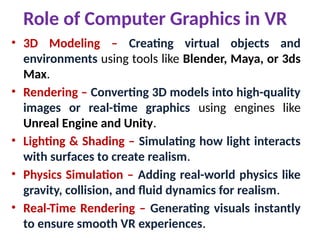 Role of Computer Graphics in VR
• 3D Modeling – Creating virtual objects and
environments using tools like Blender, Maya, or 3ds
Max.
• Rendering – Converting 3D models into high-quality
images or real-time graphics using engines like
Unreal Engine and Unity.
• Lighting & Shading – Simulating how light interacts
with surfaces to create realism.
• Physics Simulation – Adding real-world physics like
gravity, collision, and fluid dynamics for realism.
• Real-Time Rendering – Generating visuals instantly
to ensure smooth VR experiences.
 